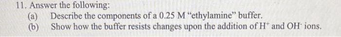 11. Answer the following:
(a) Describe the components of a 0.25 M "ethylamine" buffer.
(b)
Show how the buffer resists changes upon the addition of H* and OH ions.