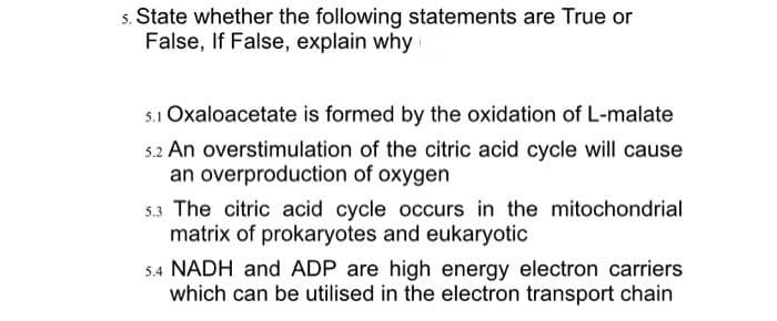 State whether the following statements are True or
False, If False, explain why
5.1 Oxaloacetate is formed by the oxidation of L-malate
5.2 An overstimulation of the citric acid cycle will cause
an overproduction of oxygen
5.3 The citric acid cycle occurs in the mitochondrial
matrix of prokaryotes and eukaryotic
5.4 NADH and ADP are high energy electron carriers
which can be utilised in the electron transport chain