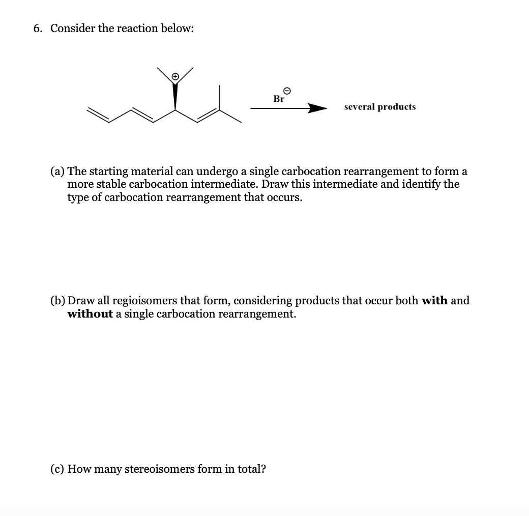 6. Consider the reaction below:
e
Br
(c) How many stereoisomers form in total?
several products
(a) The starting material can undergo a single carbocation rearrangement to form a
more stable carbocation intermediate. Draw this intermediate and identify the
type of carbocation rearrangement that occurs.
(b) Draw all regioisomers that form, considering products that occur both with and
without a single carbocation rearrangement.