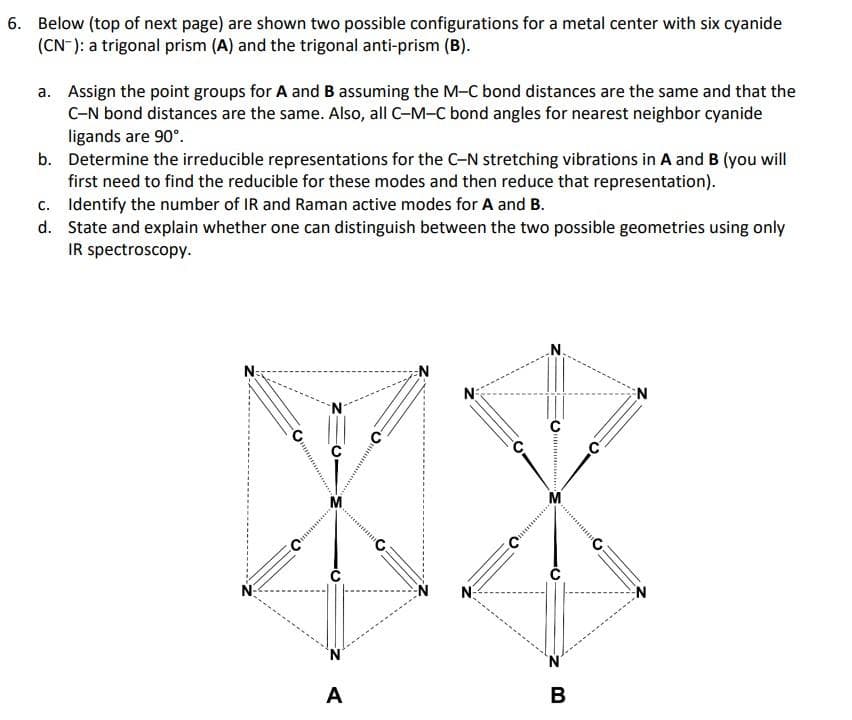 6. Below (top of next page) are shown two possible configurations for a metal center with six cyanide
(CN): a trigonal prism (A) and the trigonal anti-prism (B).
a. Assign the point groups for A and B assuming the M-C bond distances are the same and that the
C-N bond distances are the same. Also, all C-M-C bond angles for nearest neighbor cyanide
ligands are 90°.
b. Determine the irreducible representations for the C-N stretching vibrations in A and B (you will
first need to find the reducible for these modes and then reduce that representation).
c.
d.
Identify the number of IR and Raman active modes for A and B.
State and explain whether one can distinguish between the two possible geometries using only
IR spectroscopy.
N=3
XX
N
A
B