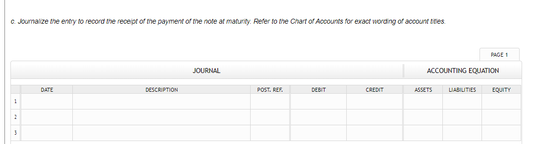 C. Journalize the entry to record the receipt of the payment of the note at maturity. Refer to the Chart of Accounts for exact wording of account titles.
PAGE 1
JOURNAL
ACCOUNTING EQUATION
DATE
DESCRIPTION
POST. REF.
DEBIT
CREDIT
ASSETS
LIABILITIES
EQUITY
1
2
