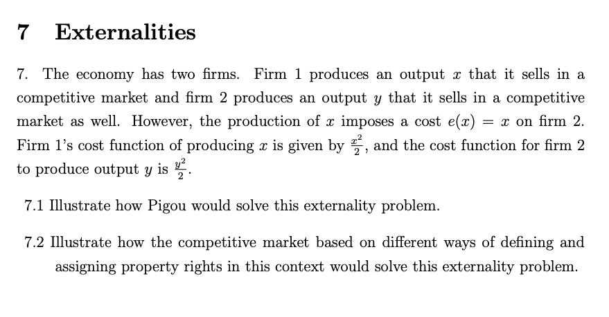 7 Externalities
7. The economy has two firms. Firm 1 produces an output x that it sells in a
competitive market and firm 2 produces an output y that it sells in a competitive
market as well. However, the production of x imposes a cost e(x)
Firm 1l's cost function of producing x is given by 5, and the cost function for firm 2
to produce output y is .
= x on firm 2.
y?
7.1 Illustrate how Pigou would solve this externality problem.
7.2 Illustrate how the competitive market based on different ways of defining and
assigning property rights in this context would solve this externality problem.
