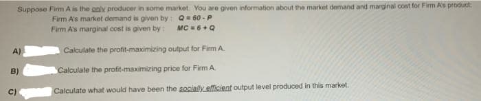 Suppose Firm A is the anly producer in some market. You are given information about the market demand and marginal cost for Firm As product
Firm A's market demand is given by: Q= 60 - P
Firm A's marginal cost is given by: MC = 6+Q
A)
Calculate the profit-maximizing output for Firm A.
B)
Calculate the profit-maximizing price for Firm A.
Calculate what would have been the socially efficient output level produced in this market.
