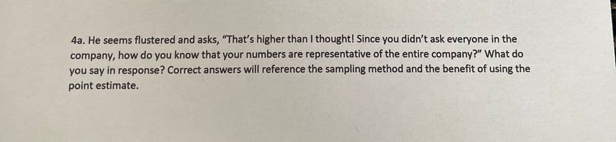 4a. He seems flustered and asks, "That's higher than I thought! Since you didn't ask everyone in the
company, how do you know that your numbers are representative of the entire company?" What do
you say in response? Correct answers will reference the sampling method and the benefit of using the
point estimate.