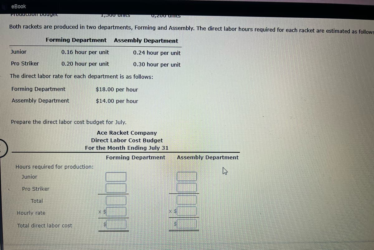 eBook
Production budget
Both rackets are produced in two departments, Forming and Assembly. The direct labor hours required for each racket are estimated as follows
Forming Department Assembly Department
Junior
0.16 hour per unit
0.24 hour per unit
Pro Striker
0.20 hour per unit
0.30 hour per unit
The direct labor rate for each department is as follows:
Forming Department
Assembly Department
Prepare the direct labor cost budget for July.
Hours required for production:
Junior
Pro Striker
1,300 UMIES
Total
Hourly rate
Total direct labor cost
$18.00 per hour
$14.00 per hour
Ace Racket Company
Direct Labor Cost Budget
For the Month Ending July 31
Forming Department
0,200 units
X S
Assembly Department