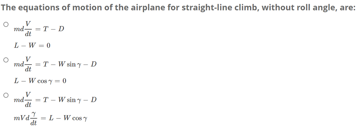 The equations of motion of the airplane for straight-line climb, without roll angle, are:
○
V
md.
=T-D
dt
L-W=0
О
V
md- =
T- W siny - D
dt
L
-
V
md.
W cos y = 0
=TW siny - D
dt
mvd
= L
_
W cos Y
dt