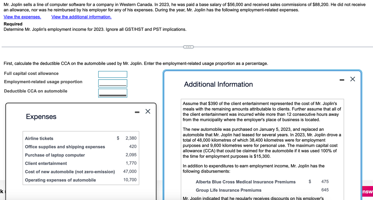 Mr. Joplin sells a line of computer software for a company in Western Canada. In 2023, he was paid a base salary of $56,000 and received sales commissions of $88,200. He did not receive
an allowance, nor was he reimbursed by his employer for any of his expenses. During the year, Mr. Joplin has the following employment-related expenses.
View the expenses. View the additional information.
k
Required
Determine Mr. Joplin's employment income for 2023. Ignore all GST/HST and PST implications.
First, calculate the deductible CCA on the automobile used by Mr. Joplin. Enter the employment-related usage proportion as a percentage.
Full capital cost allowance
Employment-related usage proportion
Deductible CCA on automobile
Expenses
Airline tickets
Office supplies and shipping expenses
Purchase of laptop computer
Client entertainment
Cost of new automobile (not zero-emission)
Operating expenses of automobile
$ 2,380
420
2,095
1,770
47,000
10,700
X
Additional Information
Assume that $390 of the client entertainment represented the cost of Mr. Joplin's
meals with the remaining amounts attributable to clients. Further assume that all of
the client entertainment was incurred while more than 12 consecutive hours away
from the municipality where the employer's place of business is located.
The new automobile was purchased on January 5, 2023, and replaced an
automobile that Mr. Joplin had leased for several years. In 2023, Mr. Joplin drove a
total of 48,000 kilometres of which 38,400 kilometres were for employment
purposes and 9,600 kilometres were for personal use. The maximum capital cost
allowance (CCA) that could be claimed for the automobile if it was used 100% of
the time for employment purposes is $15,300.
In addition to expenditures to earn employment income, Mr. Joplin has the
following disbursements:
475
645
Alberta Blue Cross Medical Insurance Premiums
Group Life Insurance Premiums
Mr. Joplin indicated that he regularly receives discounts on his emplover's
X
nsw