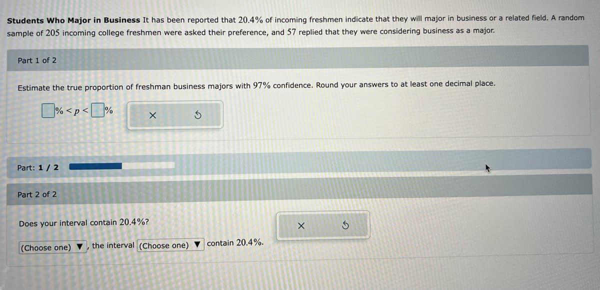 Students Who Major in Business It has been reported that 20.4% of incoming freshmen indicate that they will major in business or a related field. A random
sample of 205 incoming college freshmen were asked their preference, and 57 replied that they were considering business as a major.
Part 1 of 2
Estimate the true proportion of freshman business majors with 97% confidence. Round your answers to at least one decimal place.
% <p<%
Part: 1 / 2
Part 2 of 2
X
Does your interval contain 20.4%?
3
(Choose one), the interval (Choose one) contain 20.4%.
X
S