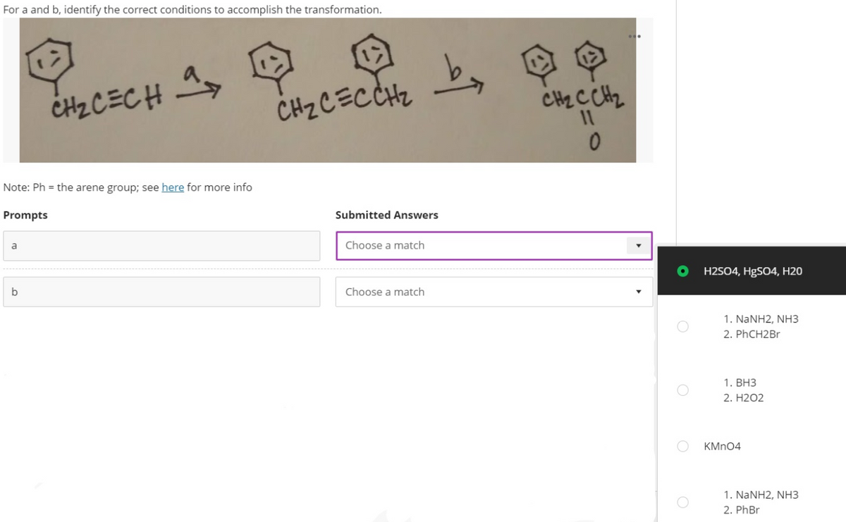 For a and b, identify the correct conditions to accomplish the transformation.
by Q
CHZ C CHz
CH2CECH A
CHz CECCHZ
Note: Ph = the arene group; see here for more info
Prompts
Submitted Answers
a
Choose a match
H2SO4, H9SO4, H20
Choose a match
1. NANH2, NH3
2. PHCH2B.
1. BH3
2. H2O2
KMN04
1. NANH2, NH3
2. PhBr
