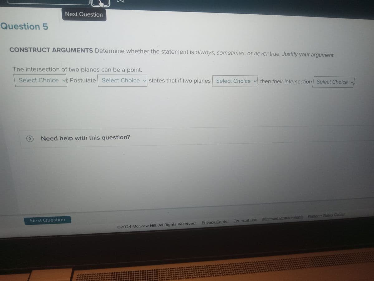 Question 5
Next Question
CONSTRUCT ARGUMENTS Determine whether the statement is always, sometimes, or never true. Justify your argument.
The intersection of two planes can be a point.
Select Choice Postulate Select Choice
Select
Next Question
Choice states that if two planes Select Choice, then their intersection Select Choice v
Need help with this question?
Ⓒ2024 McGraw Hill. All Rights Reserved. Privacy Center Terms of Use Minimum Requirements Platform Status Center