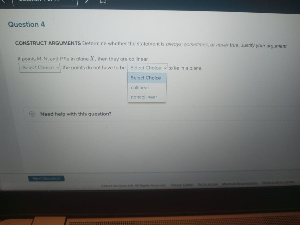 Question 4
CONSTRUCT ARGUMENTS Determine whether the statement is always, sometimes, or never true. Justify your argument.
If points M, N, and P lie in plane X, then they are collinear.
Select Choice; the points do not have to be
Need help with this question?
Next Question
Select Choice to lie in a plane.
Select Choice
collinear
noncollinear
©2024 McGraw Hill. All Rights Reserved. Privacy Center
Privacy Center
Terms of Use
Terms of Use
Requirements Platform Status Center
Micinum Rea
Minimum
