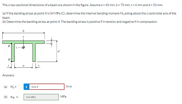 The cross-sectional dimensions of a beam are shown in the figure. Assume a = 45 mm, b = 75 mm, t = 4 mm and d =55 mm.
(a) If the bending stress at point Kis 54 MPa (C), determine the internal bending moment M₂ acting about the z centroidal axis of the
beam.
(b) Determine the bending stress at point H. The bending stress is positive if in tension and negative if in compression.
IT
H
Answers:
(a) M₂=
(b) og =
i 945.9
144.881
d
N-m
MPa