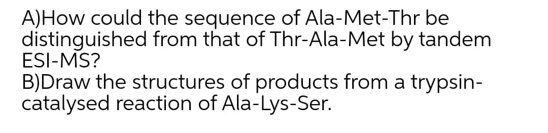 A)How could the sequence of Ala-Met-Thr be
distinguished from that of Thr-Ala-Met by tandem
ESI-MS?
B)Draw the structures of products from a trypsin-
catalysed reaction of Ala-Lys-Ser.
