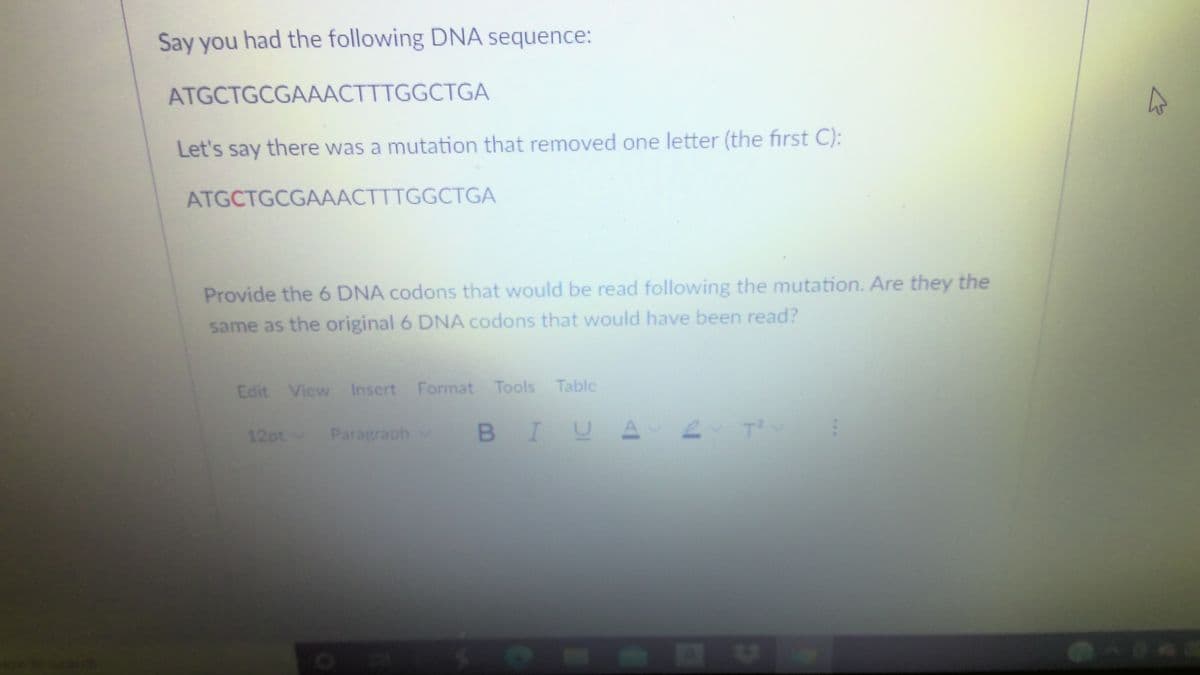 Say you had the following DNA sequence:
ATGCTGCGAAACTTTGGCTGA
Let's say there was a mutation that removed one letter (the first C):
ATGCTGCGAAACTTTGGCTGA
Provide the 6 DNA codons that would be read following the mutation. Are they the
same as the original 6 DNA codons that would have been read?
Edit Vicw Inscrt Format Tools Tablc
Paragraph
BIUA 2 T
12ptv
