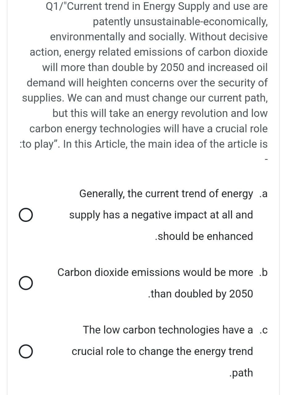 Q1/"Current trend in Energy Supply and use are
patently unsustainable-economically,
environmentally and socially. Without decisive
action, energy related emissions of carbon dioxide
will more than double by 2050 and increased oil
demand will heighten concerns over the security of
supplies. We can and must change our current path,
but this will take an energy revolution and low
carbon energy technologies will have a crucial role
:to play". In this Article, the main idea of the article is
Generally, the current trend of energy .a
supply has a negative impact at all and
.should be enhanced
Carbon dioxide emissions would be more .b
.than doubled by 2050
The low carbon technologies have a .c
crucial role to change the energy trend
path
