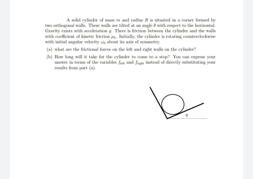 A solid cylinder of mass m and radius R is situated in a corner formed by
two orthogonal walls. These walls are tilted at an angle 0 with respect to the horizontal.
Gravity exists with acceleration g. There is friction between the cylinder and the walls
with coefficient of kinetic friction k. Initially, the cylinder is rotating counterclockwise
with initial angular velocity wo about its axis of symmetry.
(a) what are the frictional forces on the left and right walls on the cylinder?
(b) How long will it take for the cylinder to come to a stop? You can express your
answer in terms of the variables fieft and fright instead of directly substituting your
results from part (a).
