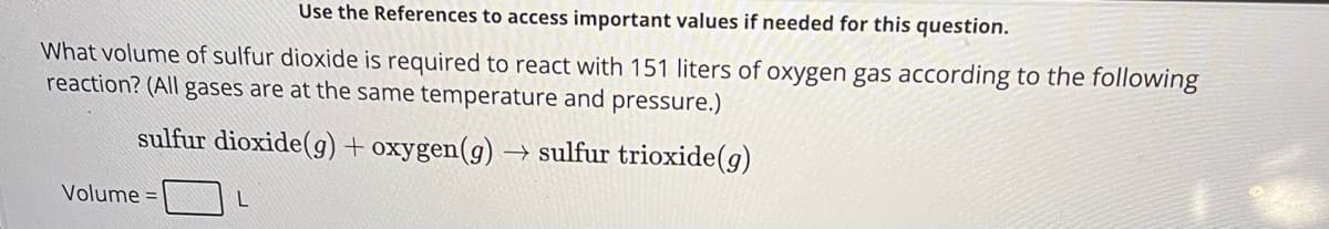 Use the References to access important values if needed for this question.
What volume of sulfur dioxide is required to react with 151 liters of oxygen gas according to the following
reaction? (All gases are at the same temperature and pressure.)
sulfur dioxide (g) + oxygen (g) → sulfur trioxide(g)
Volume =
L