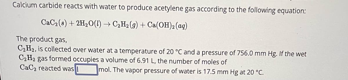 Calcium carbide reacts with water to produce acetylene gas according to the following equation:
CaC2 (8) + 2H₂O(l) → C₂H₂ (g) + Ca(OH)2(aq)
The product gas,
C₂ H2, is collected over water at a temperature of 20 °C and a pressure of 756.0 mm Hg. If the wet
C2H2 gas formed occupies a volume of 6.91 L, the number of moles of
CaC2 reacted was
mol. The vapor pressure of water is 17.5 mm Hg at 20 °C.