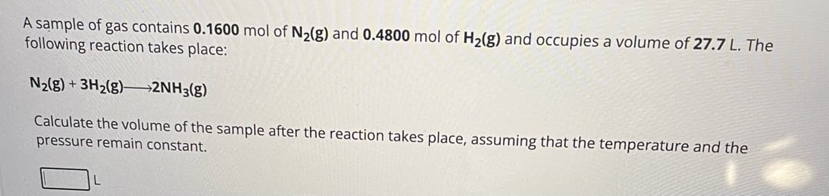 A sample of gas contains 0.1600 mol of N2(g) and 0.4800 mol of H2(g) and occupies a volume of 27.7 L. The
following reaction takes place:
N2(g) + 3H2(g)2NH3(g)
Calculate the volume of the sample after the reaction takes place, assuming that the temperature and the
pressure remain constant.