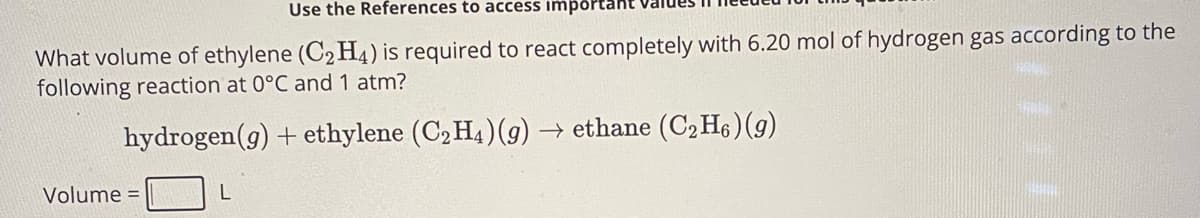 Use the References to access important
What volume of ethylene (C2H4) is required to react completely with 6.20 mol of hydrogen gas according to the
following reaction at 0°C and 1 atm?
hydrogen (g) + ethylene (C2H4) (g) → ethane (C2H6)(g)
Volume =
L
