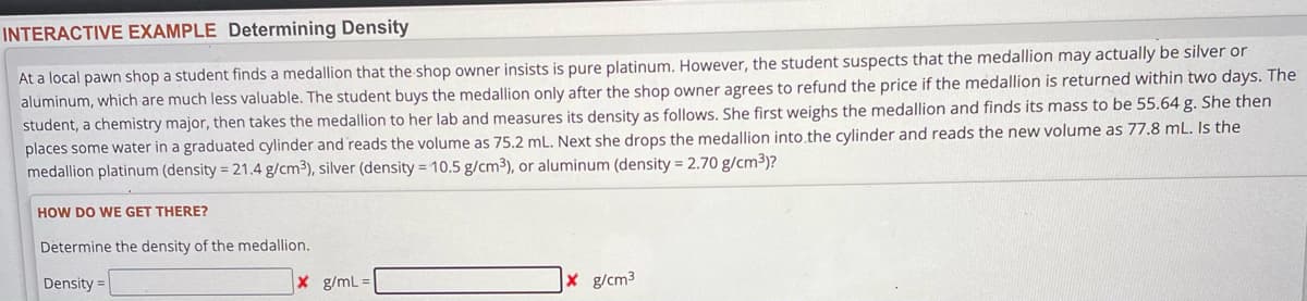 INTERACTIVE EXAMPLE Determining Density
At a local pawn shop a student finds a medallion that the shop owner insists is pure platinum. However, the student suspects that the medallion may actually be silver or
aluminum, which are much less valuable. The student buys the medallion only after the shop owner agrees to refund the price if the medallion is returned within two days. The
student, a chemistry major, then takes the medallion to her lab and measures its density as follows. She first weighs the medallion and finds its mass to be 55.64 g. She then
places some water in a graduated cylinder and reads the volume as 75.2 mL. Next she drops the medallion into the cylinder and reads the new volume as 77.8 mL. Is the
medallion platinum (density = 21.4 g/cm3), silver (density = 10.5 g/cm³), or aluminum (density = 2.70 g/cm³)?
HOW DO WE GET THERE?
Determine the density of the medallion.
Density=
X g/mL =
g/cm³