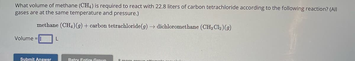 What volume of methane (CH4) is required to react with 22.8 liters of carbon tetrachloride according to the following reaction? (All
gases are at the same temperature and pressure.)
methane (CH4)(g) + carbon tetrachloride (g)→ dichloromethane (CH₂ Cl₂) (g)
Volume=
Submit Answer
L
Retry Entire Group