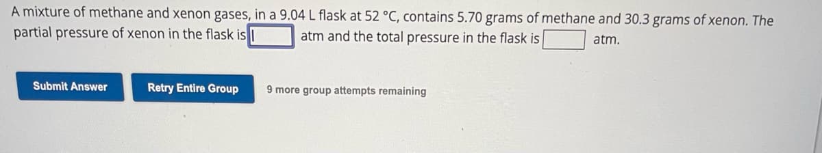 A mixture of methane and xenon gases, in a 9.04 L flask at 52 °C, contains 5.70 grams of methane and 30.3 grams of xenon. The
partial pressure of xenon in the flask is
atm and the total pressure in the flask is
atm.
Submit Answer
Retry Entire Group
9 more group attempts remaining