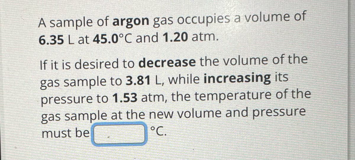 A sample of argon gas occupies a volume of
6.35 L at 45.0°C and 1.20 atm.
If it is desired to decrease the volume of the
gas sample to 3.81 L, while increasing its
pressure to 1.53 atm, the temperature of the
gas sample at the new volume and pressure
must be
°C.