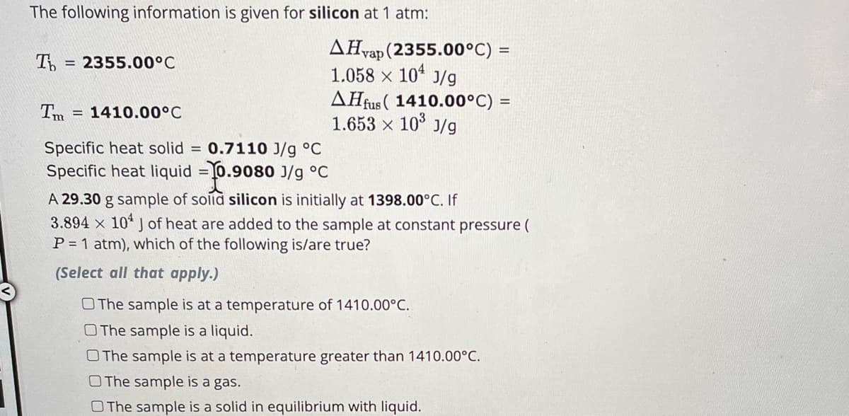 The following information is given for silicon at 1 atm:
Ть = 2355.00°C
AHvap (2355.00°C) =
1.058 × 10 J/g
AHfus (1410.00°C) =
1.653 × 10³ J/g
Tm = 1410.00°C
Specific heat solid = 0.7110 J/g °C
Specific heat liquid =-0.9080 J/g °C
A 29.30 g sample of solid silicon is initially at 1398.00°C. If
3.894 x 10 J of heat are added to the sample at constant pressure (
P = 1 atm), which of the following is/are true?
(Select all that apply.)
The sample is at a temperature of 1410.00°C..
O The sample is a liquid.
O The sample is at a temperature greater than 1410.00°C.
O The sample is a gas.
O The sample is a solid in equilibrium with liquid.