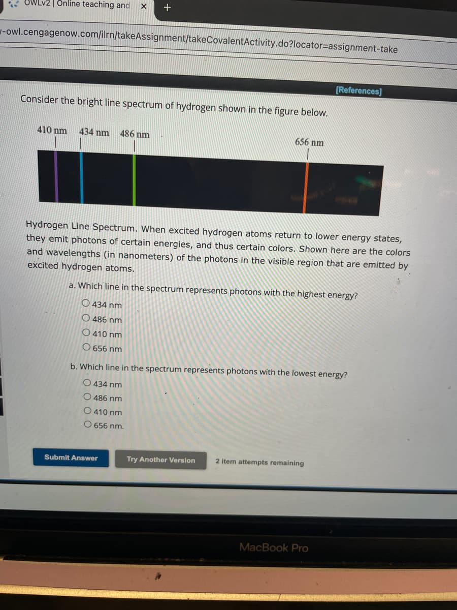 Online teaching and
+
-owl.cengagenow.com/ilrn/takeAssignment/takeCovalentActivity.do?locator-assignment-take
Consider the bright line spectrum of hydrogen shown in the figure below.
410 nm 434 nm 486 nm
656 nm
[References]
Hydrogen Line Spectrum. When excited hydrogen atoms return to lower energy states,
they emit photons of certain energies, and thus certain colors. Shown here are the colors
and wavelengths (in nanometers) of the photons in the visible region that are emitted by
excited hydrogen atoms.
a. Which line in the spectrum represents photons with the highest energy?
434 nm
O486 nm
O410 nm
O 656 nm
b. Which line in the spectrum represents photons with the lowest energy?
O 434 nm
O 486 nm
O 410 nm
O 656 nm.
Submit Answer
Try Another Version
2 item attempts remaining
MacBook Pro