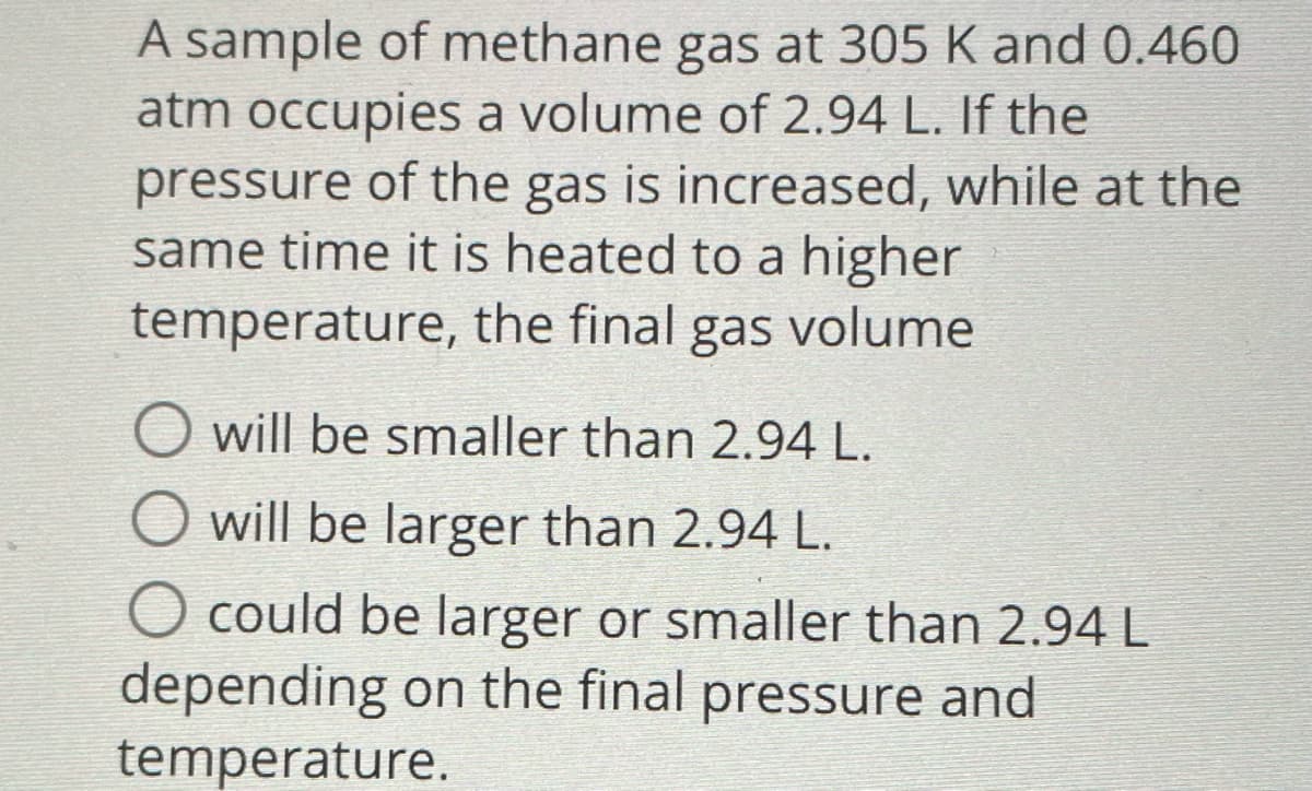 A sample of methane gas at 305 K and 0.460
atm occupies a volume of 2.94 L. If the
pressure of the gas is increased, while at the
same time it is heated to a higher
temperature, the final gas volume
O will be smaller than 2.94 L.
O will be larger than 2.94 L.
O could be larger or smaller than 2.94 L
depending on the final pressure and
temperature.