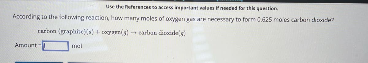 Use the References to access important values if needed for this question.
According to the following reaction, how many moles of oxygen gas are necessary to form 0.625 moles carbon dioxide?
carbon (graphite) (s) + oxygen (g) → carbon dioxide (g)
Amount =
mol