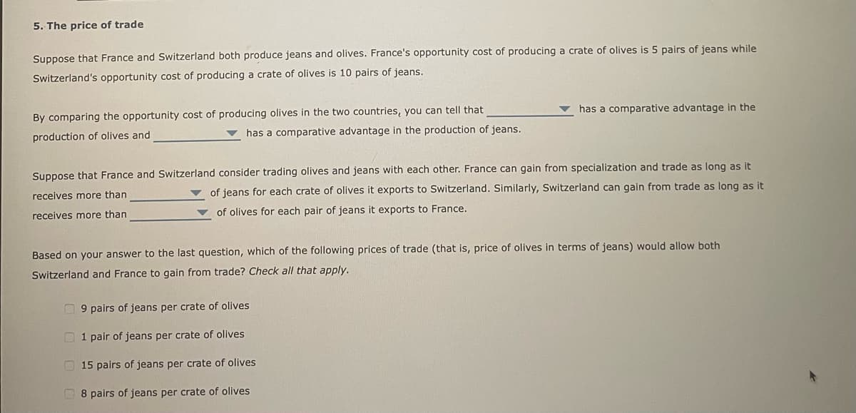 5. The price of trade
Suppose that France and Switzerland both produce jeans and olives. France's opportunity cost of producing a crate of olives is 5 pairs of jeans while
Switzerland's opportunity cost of producing a crate of olives is 10 pairs of jeans.
By comparing the opportunity cost of producing olives in the two countries, you can tell that
production of olives and
has a comparative advantage in the production of jeans.
has a comparative advantage in the
Suppose that France and Switzerland consider trading olives and jeans with each other. France can gain from specialization and trade as long as it
of jeans for each crate of olives it exports to Switzerland. Similarly, Switzerland can gain from trade as long as it
receives more than
of olives for each pair of jeans it exports to France.
receives more than
Based on your answer to the last question, which of the following prices of trade (that is, price of olives in terms of jeans) would allow both
Switzerland and France to gain from trade? Check all that apply.
9 pairs of jeans per crate of olives
1 pair of jeans per crate of olives
15 pairs of jeans per crate of olives
8 pairs of jeans per crate of olives