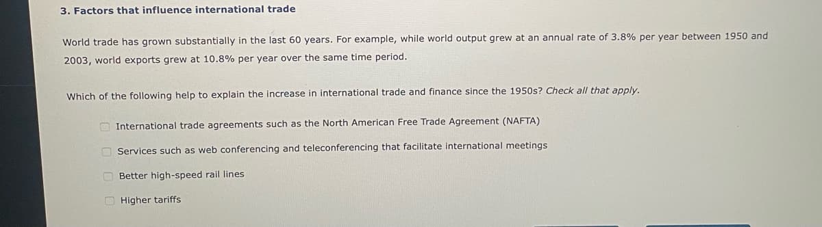 3. Factors that influence international trade
World trade has grown substantially in the last 60 years. For example, while world output grew at an annual rate of 3.8% per year between 1950 and
2003, world exports grew at 10.8% per year over the same time period.
Which of the following help to explain the increase in international trade and finance since the 1950s? Check all that apply.
International trade agreements such as the North American Free Trade Agreement (NAFTA)
Services such as web conferencing and teleconferencing that facilitate international meetings.
Better high-speed rail lines
Higher tariffs