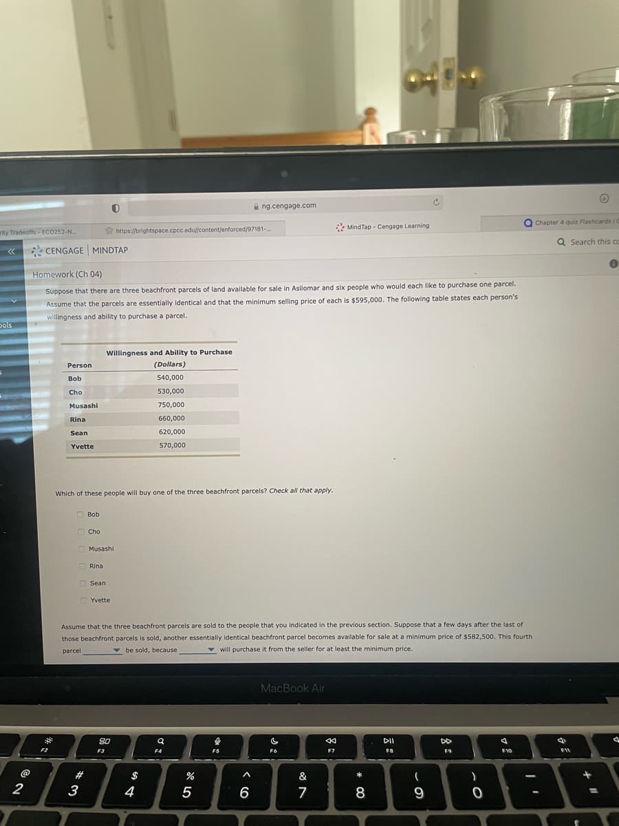 rity Tradeoffs - ECO252-N...
<<
bols
@
2
CENGAGE MINDTAP
3²
F2
Homework (Ch 04)
Suppose that there are three beachfront parcels of land available for sale in Asilomar and six people who would each like to purchase one parcel.
Assume that the parcels are essentially identical and that the minimum selling price of each is $595,000. The following table states each person's
willingness and ability to purchase a parcel.
Person
Bob
Cho
Musashi
Rina
Sean
Yvette
Bob
3
Which of these people will buy one of the three beachfront parcels? Check all that apply.
Cho
Musashi
Rinal
Sean
Willingness and Ability to Purchase
(Dollars)
540,000
530,000
750,000
660,000
620,000
570,000
https://brightspace.cpcc.edu//content/enforced/97181-...
Yvette
8.0
F3
Assume that the three beachfront parcels are sold to the people that you indicated in the previous section. Suppose that a few days after the last of
those beachfront parcels is sold, another essentially identical beachfront parcel becomes available for sale at a minimum price of $582,500. This fourth
parcel
be sold, because
will purchase it from the seller for at least the minimum price.
$
4
Q
F4
%
ng.cengage.com
5
I
F5
^
6
MacBook Air
C
F6
MindTap - Cengage Learning
&
7
←
F7
*
8
F8
(
F9
9
A
F10
Chapter 4 quiz Flashcards | C
Q Search this co
●
4
F11
)
8888
✪
+
d