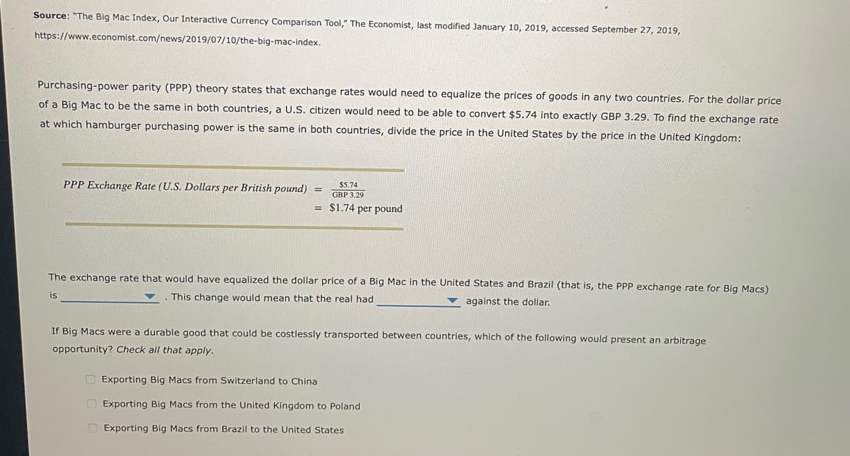 Source: "The Big Mac Index, Our Interactive Currency Comparison Tool," The Economist, last modified January 10, 2019, accessed September 27, 2019,
https://www.economist.com/news/2019/07/10/the-big-mac-index.
Purchasing-power parity (PPP) theory states that exchange rates would need to equalize the prices of goods in any two countries. For the dollar price
of a Big Mac to be the same in both countries, a U.S. citizen would need to be able to convert $5.74 into exactly GBP 3.29. To find the exchange rate
at which hamburger purchasing power is the same in both countries, divide the price in the United States by the price in the United Kingdom:
PPP Exchange Rate (U.S. Dollars per British pound)
$5.74
GBP 3.29
= $1.74 per pound
The exchange rate that would have equalized the dollar price of a Big Mac in the United States and Brazil (that is, the PPP exchange rate for Big Macs)
. This change would mean that the real had
is
against the dollar.
If Big Macs were a durable good that could be costlessly transported between countries, which of the following would present an arbitrage
opportunity? Check all that apply.
Exporting Big Macs from Switzerland to China
Exporting Big Macs from the United Kingdom to Poland
Exporting Big Macs from Brazil to the United States