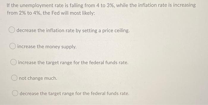 If the unemployment rate is falling from 4 to 3%, while the inflation rate is increasing
from 2% to 4%, the Fed will most likely:
decrease the inflation rate by setting a price ceiling.
increase the money supply.
increase the target range for the federal funds rate.
not change much.
O decrease the target range for the federal funds rate.