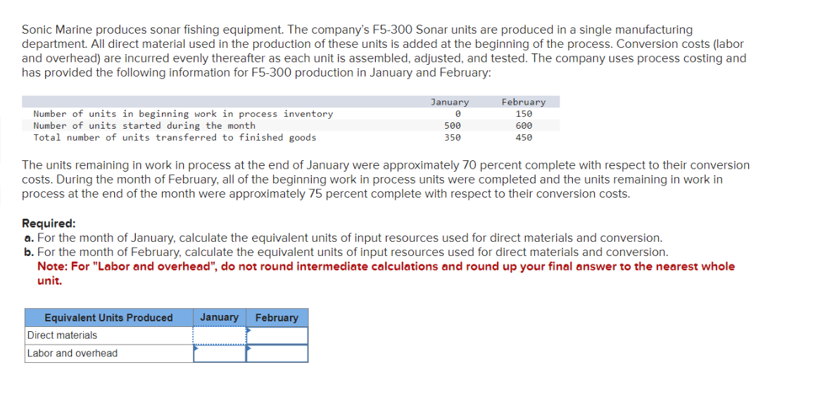 Sonic Marine produces sonar fishing equipment. The company's F5-300 Sonar units are produced in a single manufacturing
department. All direct material used in the production of these units is added at the beginning of the process. Conversion costs (labor
and overhead) are incurred evenly thereafter as each unit is assembled, adjusted, and tested. The company uses process costing and
has provided the following information for F5-300 production in January and February:
Number of units in beginning work in process inventory
Number of units started during the month
Total number of units transferred to finished goods
January
0
500
350
February
150
Equivalent Units Produced January February
Direct materials
Labor and overhead
600
450
The units remaining in work in process at the end of January were approximately 70 percent complete with respect to their conversion
costs. During the month of February, all of the beginning work in process units were completed and the units remaining in work in
process at the end of the month were approximately 75 percent complete with respect to their conversion costs.
Required:
a. For the month of January, calculate the equivalent units of input resources used for direct materials and conversion.
b. For the month of February, calculate the equivalent units of input resources used for direct materials and conversion.
Note: For "Labor and overhead", do not round intermediate calculations and round up your final answer to the nearest whole
unit.