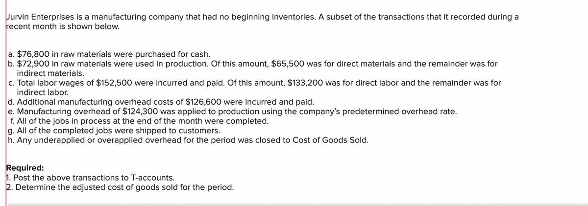 Jurvin Enterprises is a manufacturing company that had no beginning inventories. A subset of the transactions that it recorded during a
recent month is shown below.
a. $76,800 in raw materials were purchased for cash.
b. $72,900 in raw materials were used in production. Of this amount, $65,500 was for direct materials and the remainder was for
indirect materials.
c. Total labor wages of $152,500 were incurred and paid. Of this amount, $133,200 was for direct labor and the remainder was for
indirect labor.
d. Additional manufacturing overhead costs of $126,600 were incurred and paid.
e. Manufacturing overhead of $124,300 was applied to production using the company's predetermined overhead rate.
f. All of the jobs in process at the end of the month were completed.
g. All of the completed jobs were shipped to customers.
h. Any underapplied or overapplied overhead for the period was closed to Cost of Goods Sold.
Required:
1. Post the above transactions to T-accounts.
2. Determine the adjusted cost of goods sold for the period.