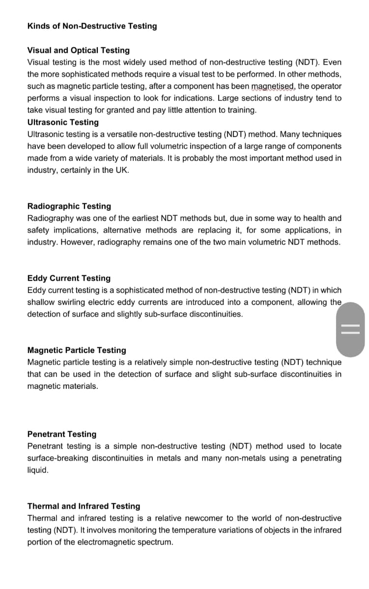 Kinds of Non-Destructive Testing
Visual and Optical Testing
Visual testing is the most widely used method of non-destructive testing (NDT). Even
the more sophisticated methods require a visual test to be performed. In other methods,
such as magnetic particle testing, after a component has been magnetised, the operator
performs a visual inspection to look for indications. Large sections of industry tend to
take visual testing for granted and pay little attention to training.
Ultrasonic Testing
Ultrasonic testing is a versatile non-destructive testing (NDT) method. Many techniques
have been developed to allow full volumetric inspection of a large range of components
made from a wide variety of materials. It is probably the most important method used in
industry, certainly in the UK.
Radiographic Testing
Radiography was one of the earliest NDT methods but, due in some way to health and
safety implications, alternative methods are replacing it, for some applications, in
industry. However, radiography remains one of the two main volumetric NDT methods.
Eddy Current Testing
Eddy current testing is a sophisticated method of non-destructive testing (NDT) in which
shallow swirling electric eddy currents are introduced into a component, allowing the
detection of surface and slightly sub-surface discontinuities.
Magnetic Particle Testing
Magnetic particle testing is a relatively simple non-destructive testing (NDT) technique
that can be used in the detection of surface and slight sub-surface discontinuities in
magnetic materials.
Penetrant Testing
Penetrant testing is a simple non-destructive testing (NDT) method used to locate
surface-breaking discontinuities in metals and many non-metals using a penetrating
liquid.
Thermal and Infrared Testing
Thermal and infrared testing is a relative newcomer to the world of non-destructive
testing (NDT). It involves monitoring the temperature variations of objects in the infrared
portion of the electromagnetic spectrum.
