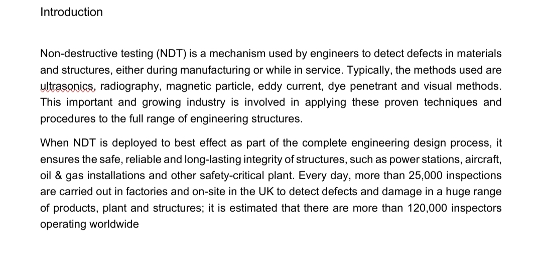 Introduction
Non-destructive testing (NDT) is a mechanism used by engineers to detect defects in materials
and structures, either during manufacturing or while in service. Typically, the methods used are
ultrasonics, radiography, magnetic particle, eddy current, dye penetrant and visual methods.
This important and growing industry is involved in applying these proven techniques and
procedures to the full range of engineering structures.
When NDT is deployed to best effect as part of the complete engineering design process, it
ensures the safe, reliable and long-lasting integrity of structures, such as power stations, aircraft,
oil & gas installations and other safety-critical plant. Every day, more than 25,000 inspections
are carried out in factories and on-site in the UK to detect defects and damage in a huge range
of products, plant and structures; it is estimated that there are more than 120,000 inspectors
operating worldwide
