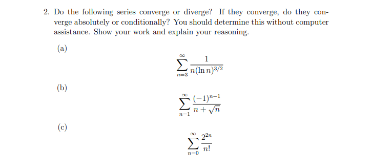 2. Do the following series converge or diverge? If they converge, do they con-
verge absolutely or conditionally? You should determine this without computer
assistance. Show your work and explain your reasoning.
(a)
1
n(ln n)3/2
n=3
(b)
(-1)"-1
n + yn
n=1
(c)
22n
n!
