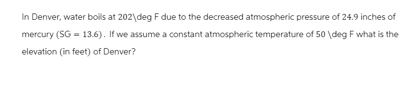 In Denver, water boils at 202\deg F due to the decreased atmospheric pressure of 24.9 inches of
mercury (SG = 13.6). If we assume a constant atmospheric temperature of 50 \deg F what is the
elevation (in feet) of Denver?