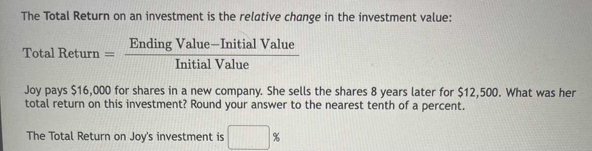 The Total Return on an investment is the relative change in the investment value:
Ending Value-Initial Value
Total Return
Initial Value
Joy pays $16,000 for shares in a new company. She sells the shares 8 years later for $12,500. What was her
total return on this investment? Round your answer to the nearest tenth of a percent.
The Total Return on Joy's investment is
