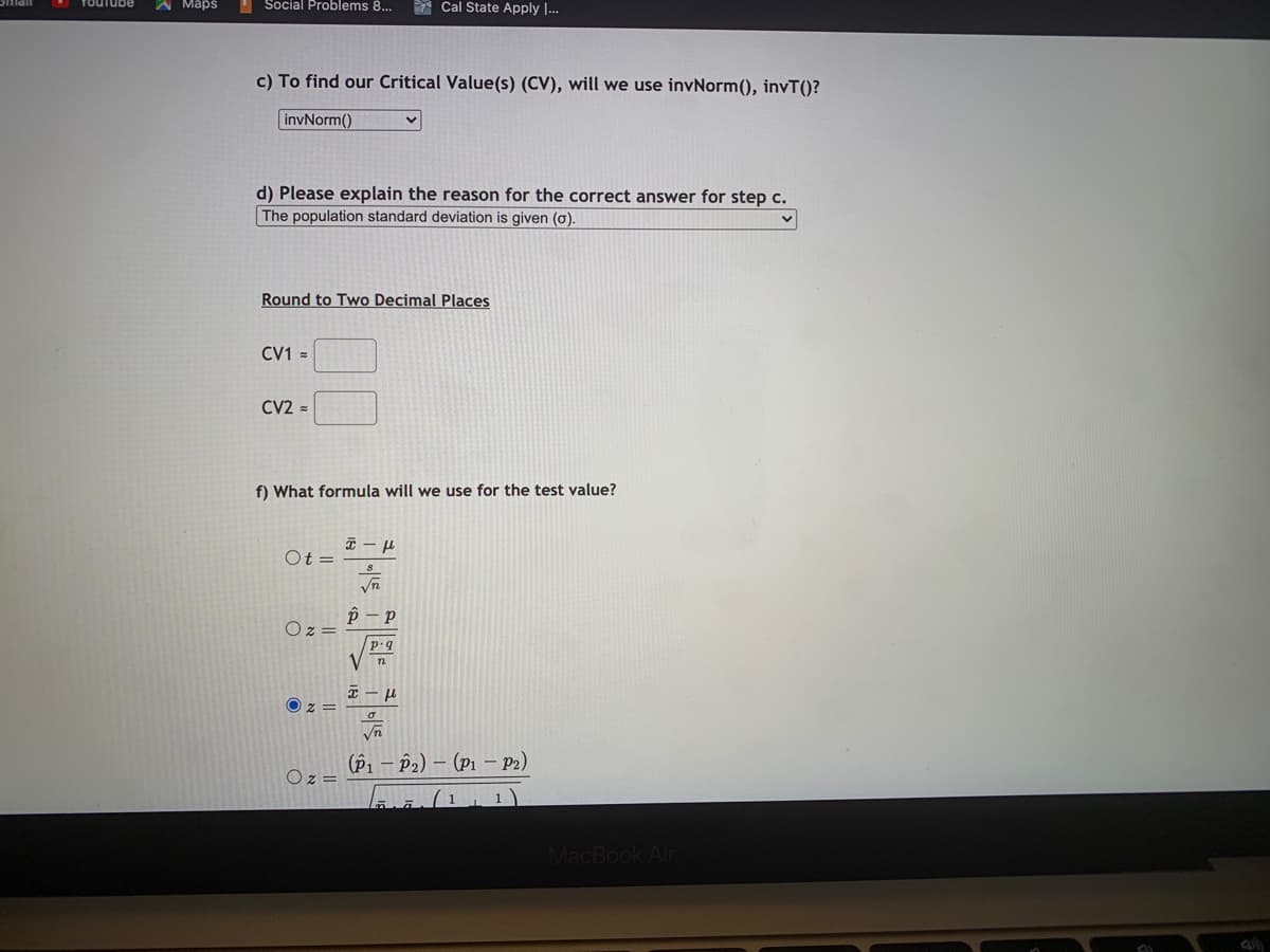 A Maps
I Social Problems 8...
* Cal State Apply I...
c) To find our Critical Value(s) (CV), will we use invNorm(), invT()?
invNorm()
d) Please explain the reason for the correct answer for step c.
The population standard deviation is given (o).
Round to Two Decimal Places
CV1 =
CV2 =
f) What formula will we use for the test valı
Ot =
Vn
O z
p.q
Vn
O z =
(Pi – P2) – (P1 – P2)
Oz =
1
MacBook Air
