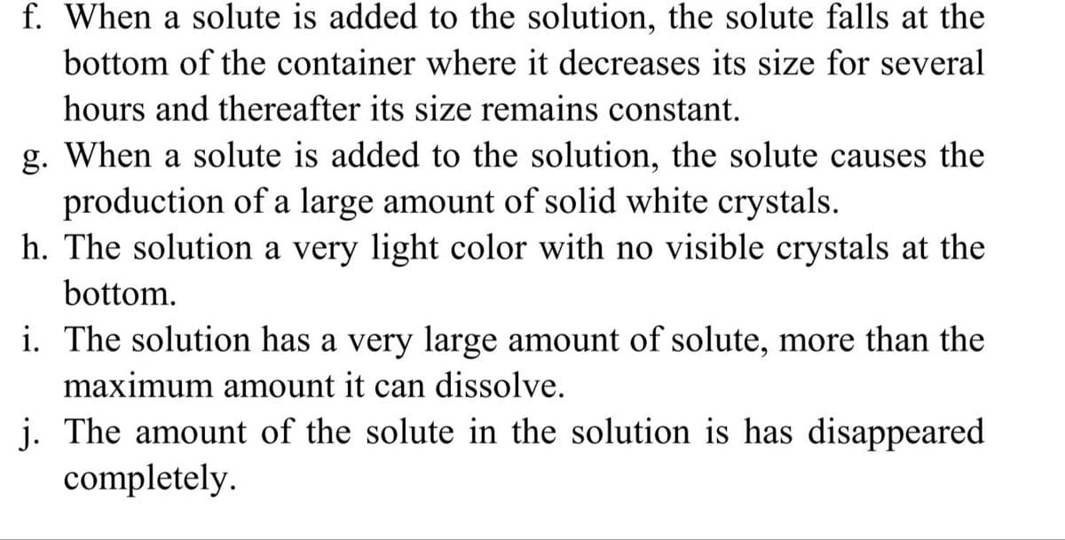 f. When a solute is added to the solution, the solute falls at the
bottom of the container where it decreases its size for several
hours and thereafter its size remains constant.
g. When a solute is added to the solution, the solute causes the
production of a large amount of solid white crystals.
h. The solution a very light color with no visible crystals at the
bottom.
i. The solution has a very large amount of solute, more than the
maximum amount it can dissolve.
j. The amount of the solute in the solution is has disappeared
completely.
