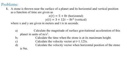 Problems:
1. A stone is thrown near the surface of a planet and its horizontal and vertical position
as a function of time are given as
x(t) = 5+8t (horizontal)
y(t) = 3+ 12t – 8t2 (vertical)
where x and y are given in meters and t is in seconds.
Calculate the magnitude of surface gravitational acceleration of this
planet in units of m/s.
Calculate the time when the stone is at its maximum height.
Calculate the velocity vector at t=1.125s.
Calculate the velocity vector when horizontal position of the stone
d)
is 9m.
