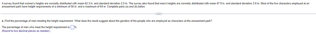 A survey found that women's heights are normally distributed with mean 62.3 in. and standard deviation 2.5 in. The survey also found that men's heights are normally distributed with mean 67.9 in. and standard deviation 3.8 in. Most of the live characters employed at an
amusement park have height requirements of a minimum of 56 in. and a maximum of 64 in. Complete parts (a) and (b) below.
C
a. Find the percentage of men meeting the height requirement. What does the result suggest about the genders of the people who are employed as characters at the amusement park?
The percentage of men who meet the height requirement is %.
(Round to two decimal places as needed.)