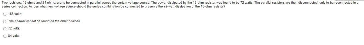 Two resistors, 18 ohms and 24 ohms, are to be connected in parallel across the certain voltage source. The power dissipated by the 18-ohm resistor was found to be 72 watts. The parallel resistors are then disconnected, only to be reconnected in a
series connection. Across what new voltage source should the series combination be connected to preserve the 72-watt dissipation of the 18-ohm resistor?
O 168 volts;
O The answer cannot be found on the other choices.
O 72 volts;
O 84 volts: