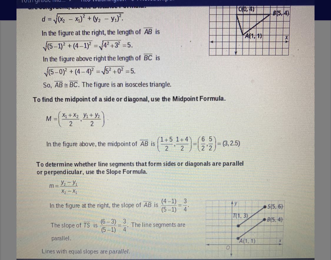 Cio, 41
BI5,4)
d = Jx - x) + V2 - Yı).
%3D
In the figure at the right, the length of AB is
V(5-1) +(4-1) =4? +3
=5.
%3D
In the figure above right the length of BC is
/(5-0) + (4- 4) = 52 +0? =5.
So, AB = BC. The figure is an isosceles triangle.
To find the midpoint of a side or diagonal, use the Midpoint Formula.
X+ X2 Y1+ Y2
M =
2 2
(1+5 1+4
6 5
In the figure above, the midpoint of AB is
2 2
To determine whether line segments that form sides or diagonals are parallel
or perpendicular, use the Slope Formula.
m =
X2 - X
(4 –1) _ 3
(5-1) 4
In the figure at the right, the slope of AB is
ty
S(5, 6)
T(1, 3)
B(5, 4)
(6 – 3) 3
(5-1) 4
The slope of TS is
The line segments are
%3D
parallel.
A(1, 1)
Lines with equal slopes are parallel.
